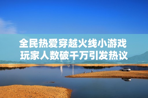 全民热爱穿越火线小游戏 玩家人数破千万引发热议