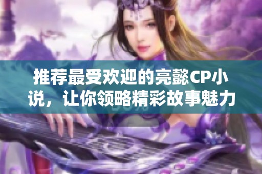 推荐最受欢迎的亮懿CP小说，让你领略精彩故事魅力