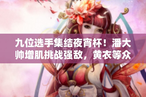 九位选手集结夜宵杯！潘大帅增肌挑战强敌，黄衣等众多角色亮相！