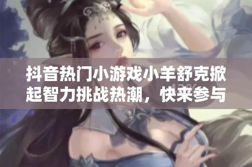 抖音热门小游戏小羊舒克掀起智力挑战热潮，快来参与！
