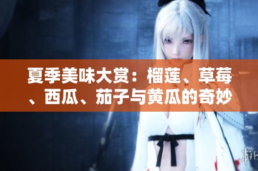 夏季美味大赏：榴莲、草莓、西瓜、茄子与黄瓜的奇妙搭配