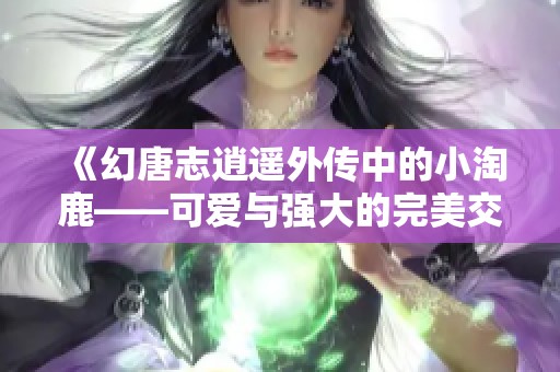 《幻唐志逍遥外传中的小淘鹿——可爱与强大的完美交融》