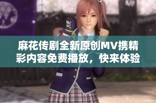 麻花传剧全新原创MV携精彩内容免费播放，快来体验吧！