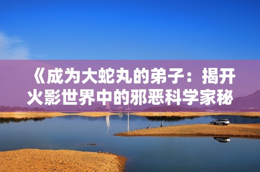 《成为大蛇丸的弟子：揭开火影世界中的邪恶科学家秘密》