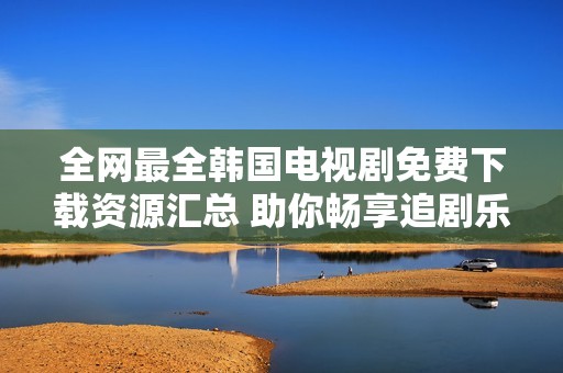 全网最全韩国电视剧免费下载资源汇总 助你畅享追剧乐趣