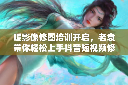 暖影像修图培训开启，老袁带你轻松上手抖音短视频修图技巧