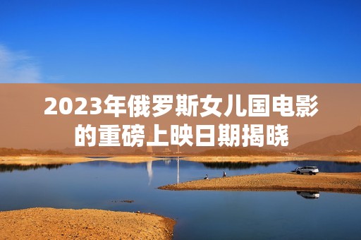2023年俄罗斯女儿国电影的重磅上映日期揭晓