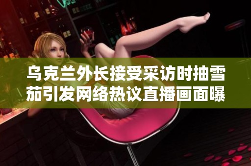 乌克兰外长接受采访时抽雪茄引发网络热议直播画面曝光