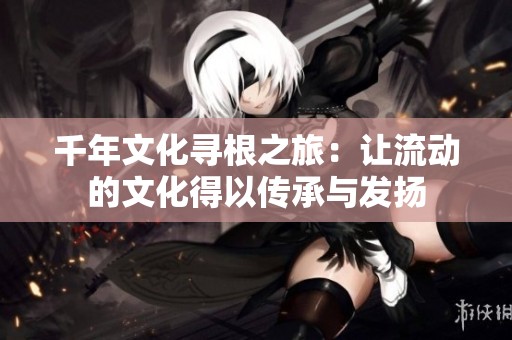 千年文化寻根之旅：让流动的文化得以传承与发扬