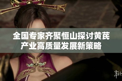 全国专家齐聚恒山探讨黄芪产业高质量发展新策略