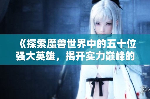 《探索魔兽世界中的五十位强大英雄，揭开实力巅峰的传奇》