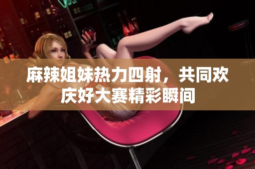 麻辣姐妹热力四射，共同欢庆好大赛精彩瞬间