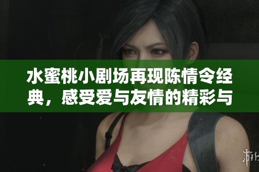 水蜜桃小剧场再现陈情令经典，感受爱与友情的精彩与温暖