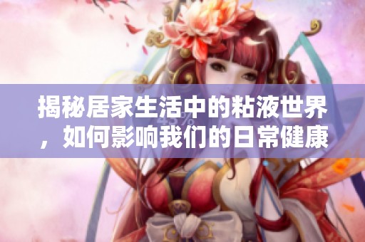揭秘居家生活中的粘液世界，如何影响我们的日常健康与安全