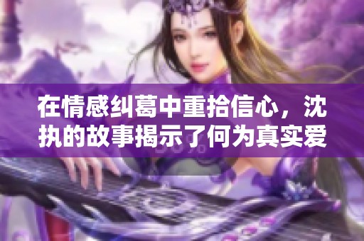 在情感纠葛中重拾信心，沈执的故事揭示了何为真实爱意