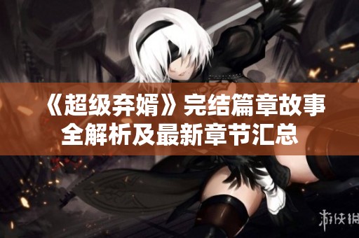 《超级弃婿》完结篇章故事全解析及最新章节汇总