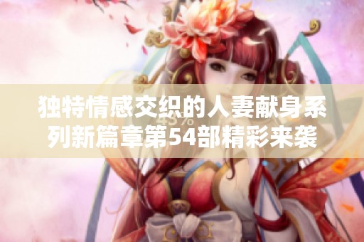 独特情感交织的人妻献身系列新篇章第54部精彩来袭