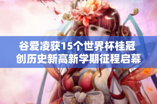 谷爱凌获15个世界杯桂冠 创历史新高新学期征程启幕于牛津