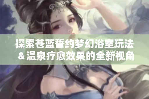 探索苍蓝誓约梦幻浴室玩法＆温泉疗愈效果的全新视角！