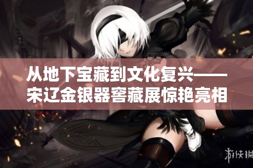 从地下宝藏到文化复兴——宋辽金银器窖藏展惊艳亮相