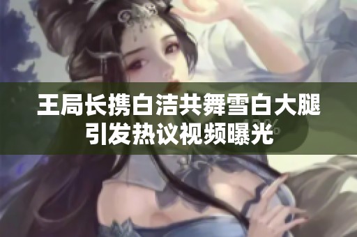 王局长携白洁共舞雪白大腿引发热议视频曝光