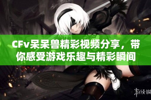 CFv呆呆兽精彩视频分享，带你感受游戏乐趣与精彩瞬间
