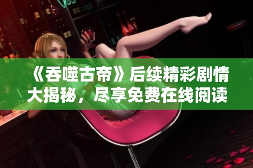 《吞噬古帝》后续精彩剧情大揭秘，尽享免费在线阅读体验