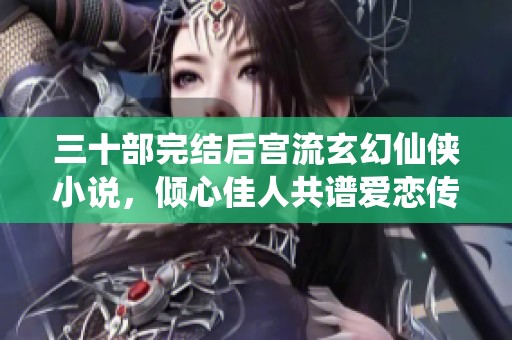 三十部完结后宫流玄幻仙侠小说，倾心佳人共谱爱恋传奇