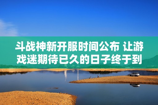 斗战神新开服时间公布 让游戏迷期待已久的日子终于到来