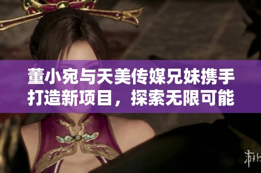 董小宛与天美传媒兄妹携手打造新项目，探索无限可能