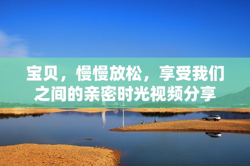 宝贝，慢慢放松，享受我们之间的亲密时光视频分享