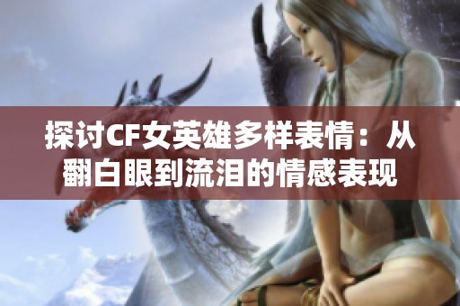 探讨CF女英雄多样表情：从翻白眼到流泪的情感表现