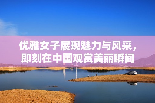 优雅女子展现魅力与风采，即刻在中国观赏美丽瞬间