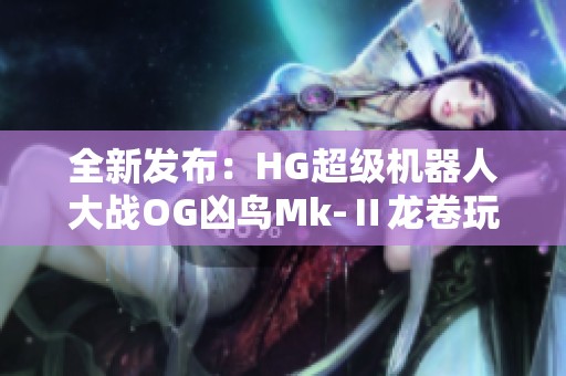 全新发布：HG超级机器人大战OG凶鸟Mk-Ⅱ龙卷玩具详细解析