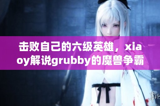 击败自己的六级英雄，xiaoy解说grubby的魔兽争霸新体验解析