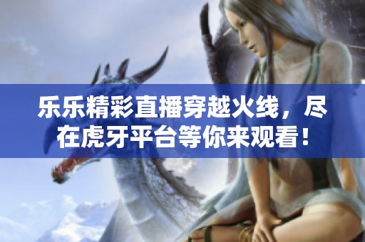 乐乐精彩直播穿越火线，尽在虎牙平台等你来观看！