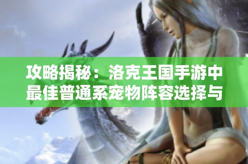 攻略揭秘：洛克王国手游中最佳普通系宠物阵容选择与搭配技巧