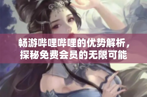畅游哔哩哔哩的优势解析，探秘免费会员的无限可能