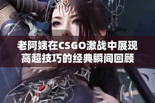 老阿姨在CSGO激战中展现高超技巧的经典瞬间回顾
