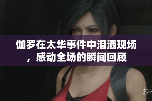 伽罗在太华事件中泪洒现场，感动全场的瞬间回顾