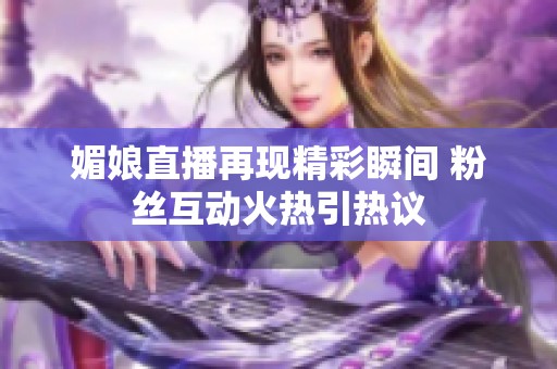 媚娘直播再现精彩瞬间 粉丝互动火热引热议