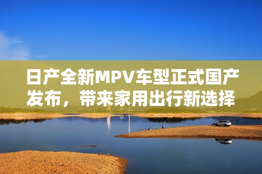 日产全新MPV车型正式国产发布，带来家用出行新选择