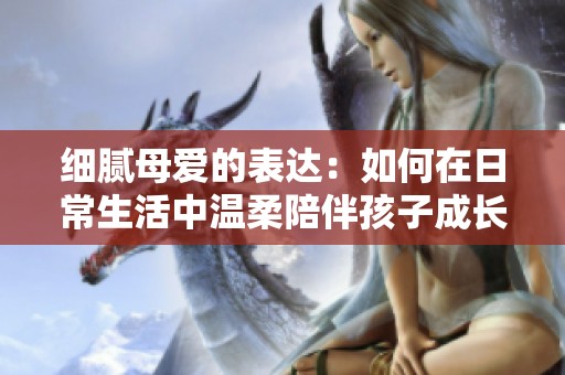 细腻母爱的表达：如何在日常生活中温柔陪伴孩子成长