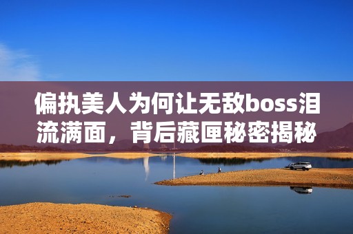 偏执美人为何让无敌boss泪流满面，背后藏匣秘密揭秘