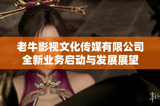 老牛影视文化传媒有限公司全新业务启动与发展展望