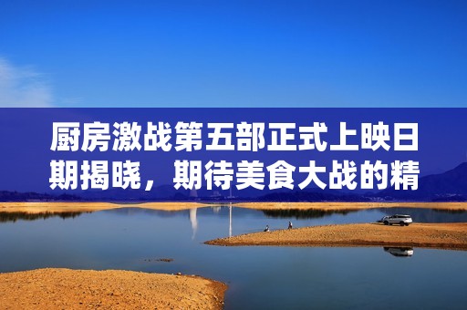 厨房激战第五部正式上映日期揭晓，期待美食大战的精彩！