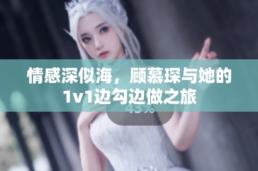 情感深似海，顾慕琛与她的1v1边勾边做之旅
