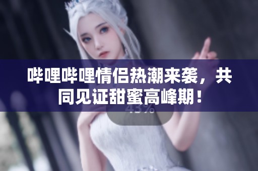 哔哩哔哩情侣热潮来袭，共同见证甜蜜高峰期！