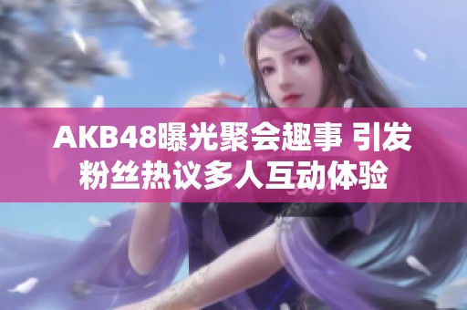 AKB48曝光聚会趣事 引发粉丝热议多人互动体验