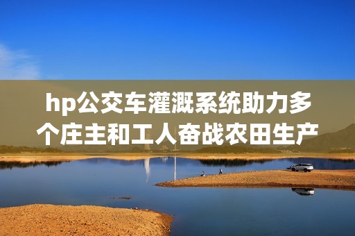 hp公交车灌溉系统助力多个庄主和工人奋战农田生产